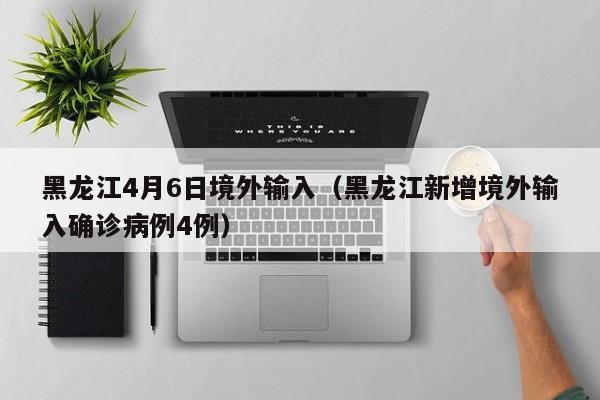 黑龙江4月6日境外输入（黑龙江新增境外输入确诊病例4例）