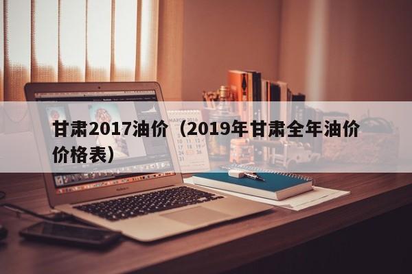 甘肃2017油价（2019年甘肃全年油价价格表）