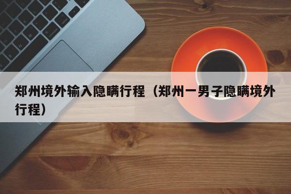 郑州境外输入隐瞒行程（郑州一男子隐瞒境外行程）