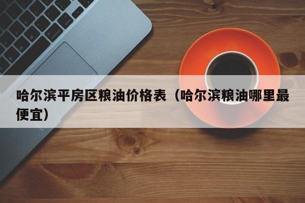 哈尔滨平房区粮油价格表（哈尔滨粮油哪里最便宜）
