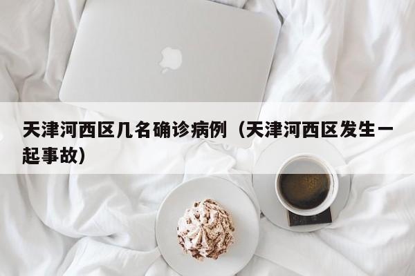 天津河西区几名确诊病例（天津河西区发生一起事故）
