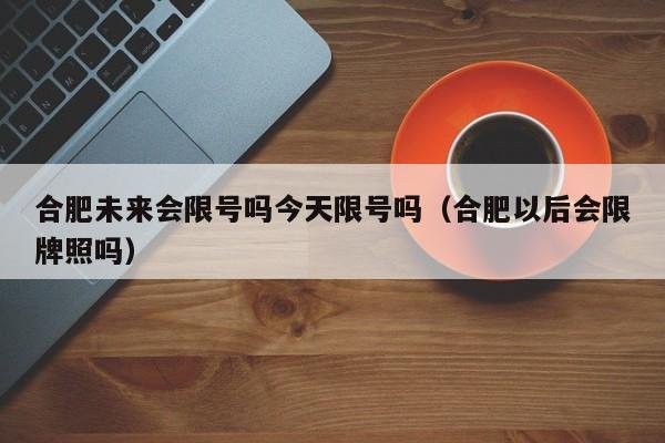 合肥未来会限号吗今天限号吗（合肥以后会限牌照吗）