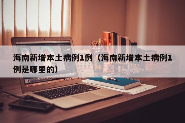 海南新增本土病例1例（海南新增本土病例1例是哪里的）
