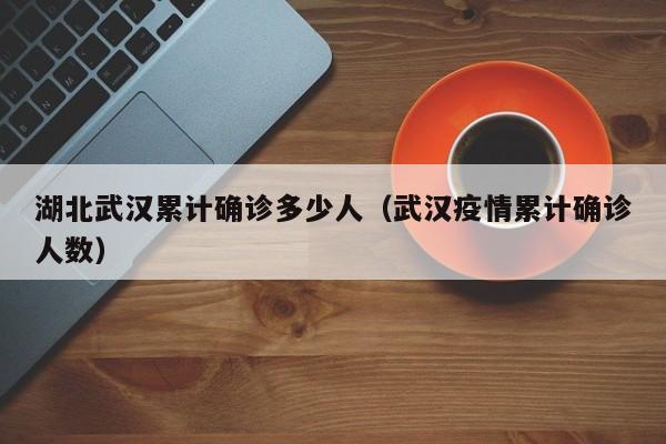 湖北武汉累计确诊多少人（武汉疫情累计确诊人数）