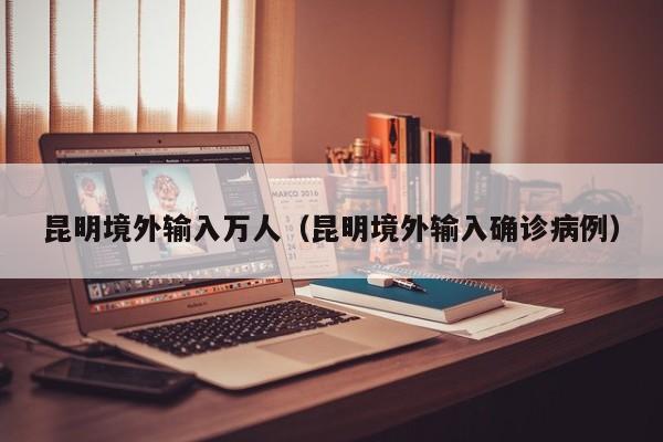昆明境外输入万人（昆明境外输入确诊病例）