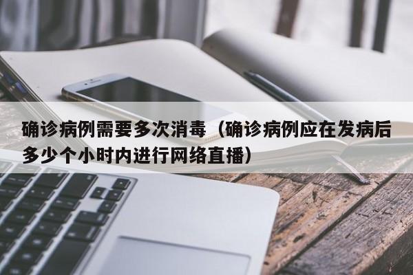 确诊病例需要多次消毒（确诊病例应在发病后多少个小时内进行网络直播）