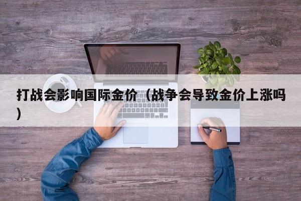 打战会影响国际金价（战争会导致金价上涨吗）