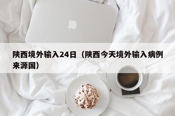 陕西境外输入24日（陕西今天境外输入病例来源国）