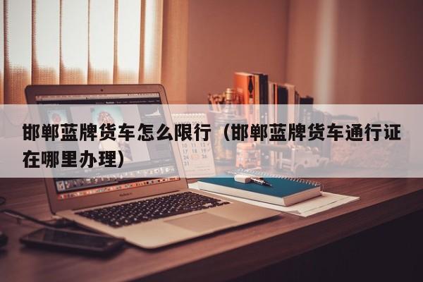 邯郸蓝牌货车怎么限行（邯郸蓝牌货车通行证在哪里办理）