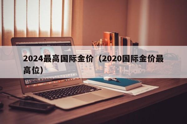 2024最高国际金价（2020国际金价最高位）