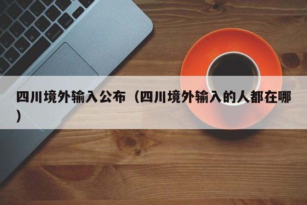 四川境外输入公布（四川境外输入的人都在哪）