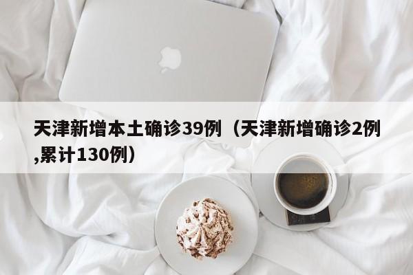 天津新增本土确诊39例（天津新增确诊2例,累计130例）