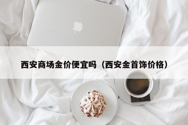 西安商场金价便宜吗（西安金首饰价格）