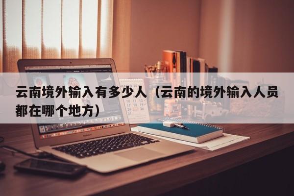 云南境外输入有多少人（云南的境外输入人员都在哪个地方）