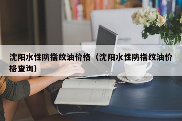 沈阳水性防指纹油价格（沈阳水性防指纹油价格查询）