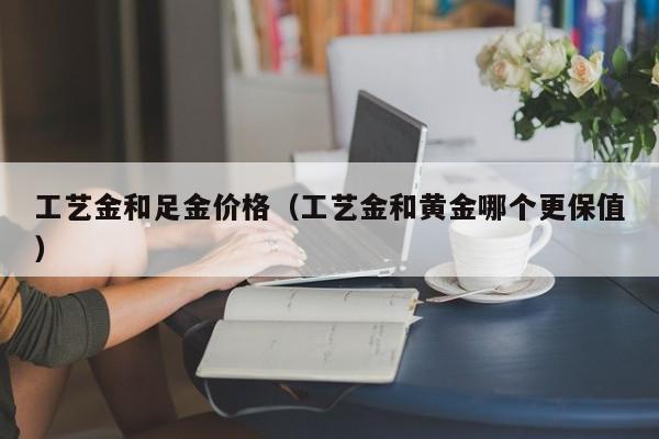 工艺金和足金价格（工艺金和黄金哪个更保值）