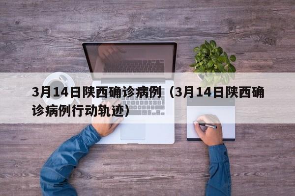 3月14日陕西确诊病例（3月14日陕西确诊病例行动轨迹）