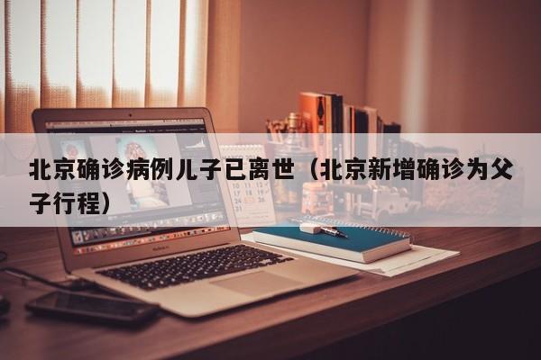 北京确诊病例儿子已离世（北京新增确诊为父子行程）