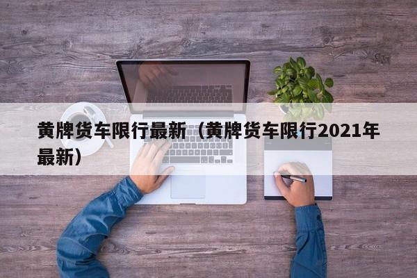 黄牌货车限行最新（黄牌货车限行2021年最新）