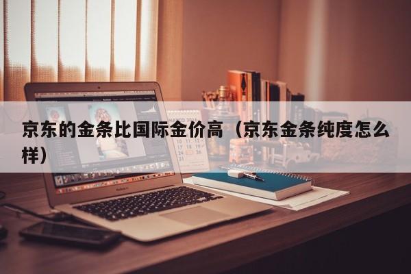 京东的金条比国际金价高（京东金条纯度怎么样）