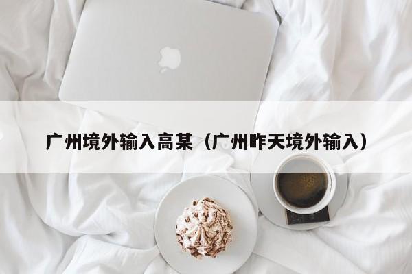 广州境外输入高某（广州昨天境外输入）