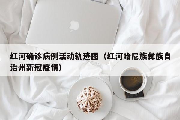 红河确诊病例活动轨迹图（红河哈尼族彝族自治州新冠疫情）