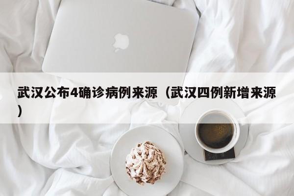 武汉公布4确诊病例来源（武汉四例新增来源）