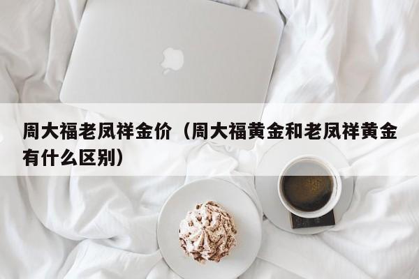 周大福老凤祥金价（周大福黄金和老凤祥黄金有什么区别）