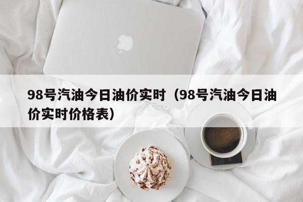 98号汽油今日油价实时（98号汽油今日油价实时价格表）