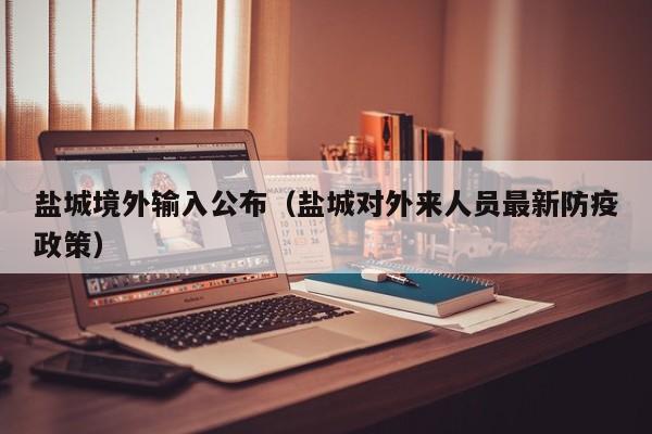 盐城境外输入公布（盐城对外来人员最新防疫政策）