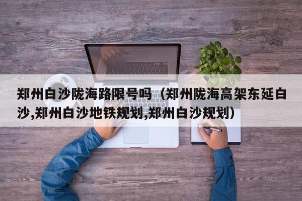 郑州白沙陇海路限号吗（郑州陇海高架东延白沙,郑州白沙地铁规划,郑州白沙规划）