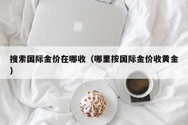 搜索国际金价在哪收（哪里按国际金价收黄金）