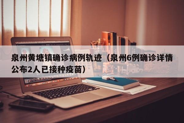 泉州黄塘镇确诊病例轨迹（泉州6例确诊详情公布2人已接种疫苗）