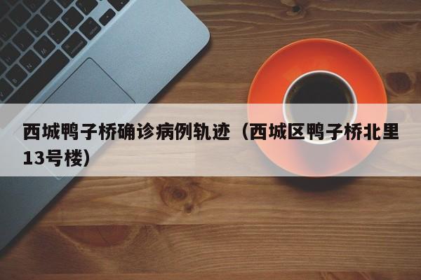 西城鸭子桥确诊病例轨迹（西城区鸭子桥北里13号楼）