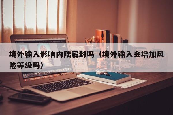 境外输入影响内陆解封吗（境外输入会增加风险等级吗）