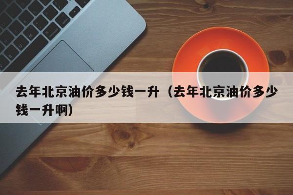 去年北京油价多少钱一升（去年北京油价多少钱一升啊）