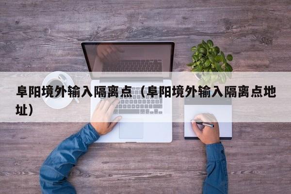 阜阳境外输入隔离点（阜阳境外输入隔离点地址）